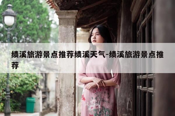 绩溪旅游景点推荐绩溪天气-绩溪旅游景点推荐-第1张图片-优惠活动网