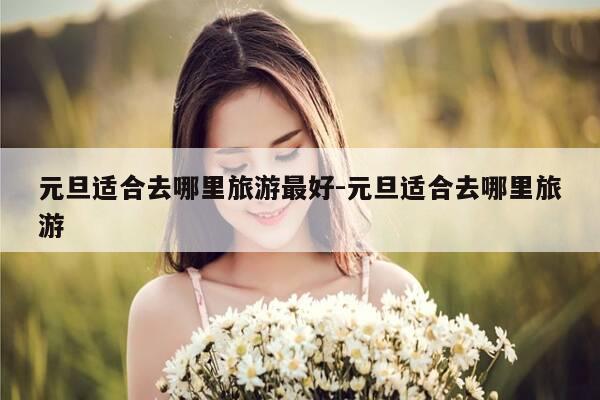 元旦适合去哪里旅游最好-元旦适合去哪里旅游-第1张图片-优惠活动网