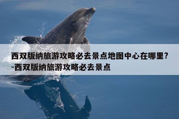 西双版纳旅游攻略必去景点地图中心在哪里?-西双版纳旅游攻略必去景点-第1张图片-优惠活动网