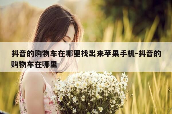 抖音的购物车在哪里找出来苹果手机-抖音的购物车在哪里-第1张图片-优惠活动网