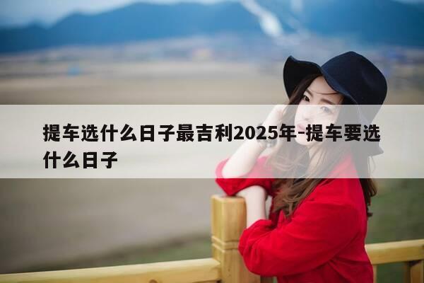 提车选什么日子最吉利2025年-提车要选什么日子-第1张图片-优惠活动网
