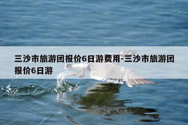 三沙市旅游团报价6日游费用-三沙市旅游团报价6日游-第1张图片-优惠活动网