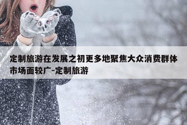定制旅游在发展之初更多地聚焦大众消费群体市场面较广-定制旅游-第1张图片-优惠活动网 定制旅游在发展之初更多地聚焦大众消费群体市场面较广-定制旅游-第1张图片-优惠活动网