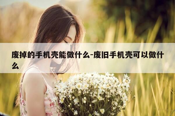 废掉的手机壳能做什么-废旧手机壳可以做什么-第1张图片-优惠活动网 废掉的手机壳能做什么-废旧手机壳可以做什么-第1张图片-优惠活动网