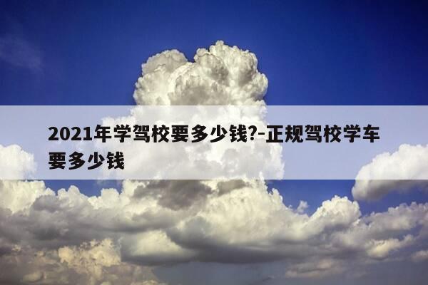 2021年学驾校要多少钱?-正规驾校学车要多少钱-第1张图片-优惠活动网