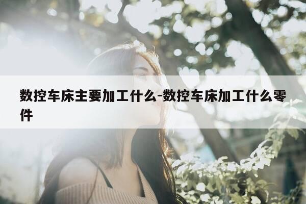 数控车床主要加工什么-数控车床加工什么零件-第1张图片-优惠活动网