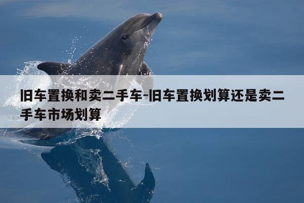 旧车置换和卖二手车-旧车置换划算还是卖二手车市场划算-第1张图片-优惠活动网