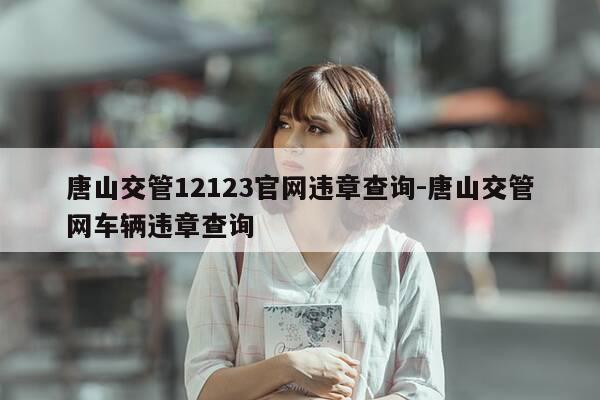 唐山交管12123官网违章查询-唐山交管网车辆违章查询-第1张图片-优惠活动网 唐山交管12123官网违章查询-唐山交管网车辆违章查询-第1张图片-优惠活动网