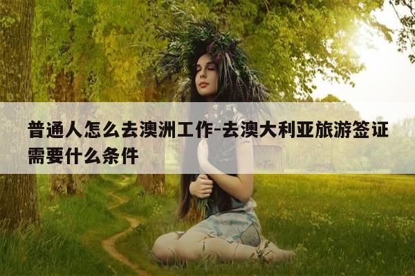 普通人怎么去澳洲工作-去澳大利亚旅游签证需要什么条件-第1张图片-优惠活动网 普通人怎么去澳洲工作-去澳大利亚旅游签证需要什么条件-第1张图片-优惠活动网