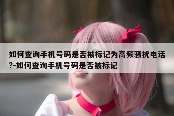 如何查询手机号码是否被标记为高频骚扰电话?-如何查询手机号码是否被标记-第1张图片-优惠活动网 如何查询手机号码是否被标记为高频骚扰电话?-如何查询手机号码是否被标记-第1张图片-优惠活动网