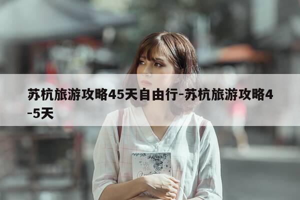 苏杭旅游攻略45天自由行-苏杭旅游攻略4-5天-第1张图片-优惠活动网