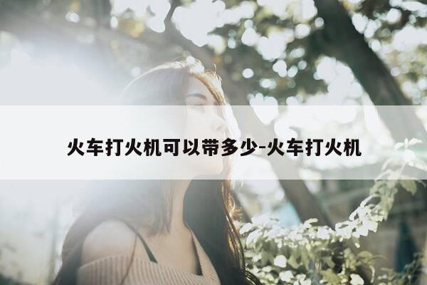 火车打火机可以带多少-火车打火机-第1张图片-优惠活动网 火车打火机可以带多少-火车打火机-第1张图片-优惠活动网