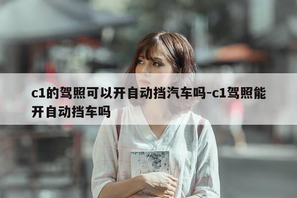 c1的驾照可以开自动挡汽车吗-c1驾照能开自动挡车吗-第1张图片-优惠活动网 c1的驾照可以开自动挡汽车吗-c1驾照能开自动挡车吗-第1张图片-优惠活动网