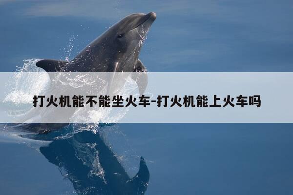 打火机能不能坐火车-打火机能上火车吗-第1张图片-优惠活动网