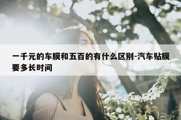 一千元的车膜和五百的有什么区别-汽车贴膜要多长时间-第1张图片-优惠活动网