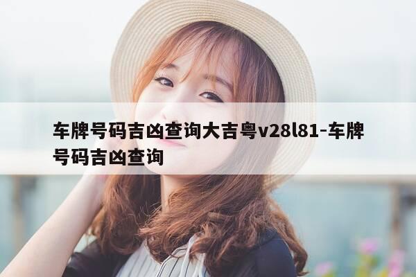 车牌号码吉凶查询大吉粤v28l81-车牌号码吉凶查询-第1张图片-优惠活动网 车牌号码吉凶查询大吉粤v28l81-车牌号码吉凶查询-第1张图片-优惠活动网