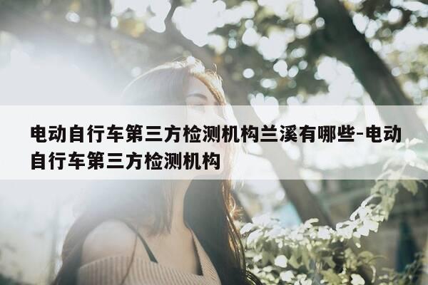 电动自行车第三方检测机构兰溪有哪些-电动自行车第三方检测机构-第1张图片-优惠活动网 电动自行车第三方检测机构兰溪有哪些-电动自行车第三方检测机构-第1张图片-优惠活动网