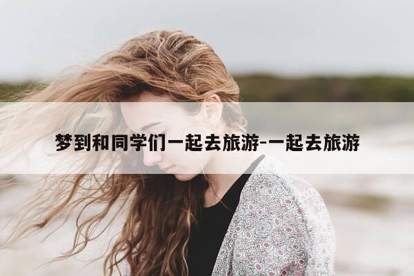 梦到和同学们一起去旅游-一起去旅游-第1张图片-优惠活动网 梦到和同学们一起去旅游-一起去旅游-第1张图片-优惠活动网