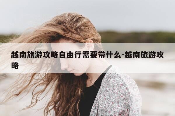 越南旅游攻略自由行需要带什么-越南旅游攻略-第1张图片-优惠活动网 越南旅游攻略自由行需要带什么-越南旅游攻略-第1张图片-优惠活动网