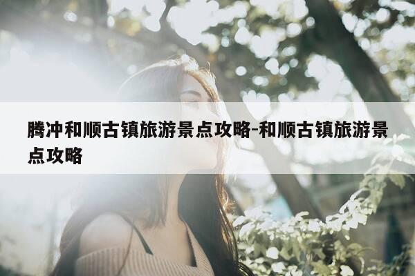 腾冲和顺古镇旅游景点攻略-和顺古镇旅游景点攻略-第1张图片-优惠活动网 腾冲和顺古镇旅游景点攻略-和顺古镇旅游景点攻略-第1张图片-优惠活动网