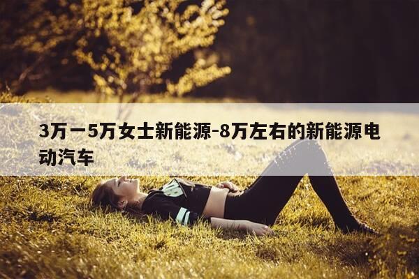3万一5万女士新能源-8万左右的新能源电动汽车-第1张图片-优惠活动网 3万一5万女士新能源-8万左右的新能源电动汽车-第1张图片-优惠活动网