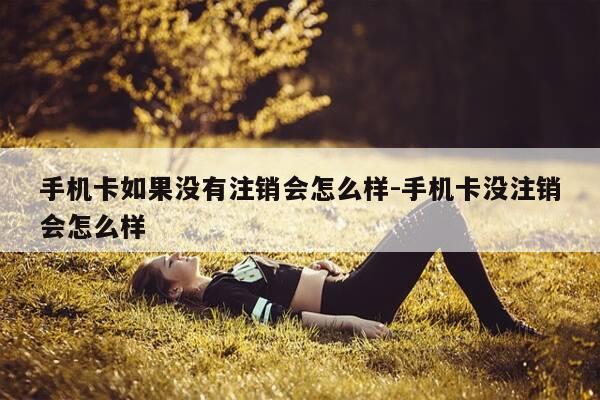 手机卡如果没有注销会怎么样-手机卡没注销会怎么样-第1张图片-优惠活动网 手机卡如果没有注销会怎么样-手机卡没注销会怎么样-第1张图片-优惠活动网