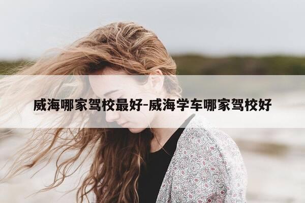 威海哪家驾校最好-威海学车哪家驾校好-第1张图片-优惠活动网