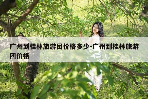 广州到桂林旅游团价格多少-广州到桂林旅游团价格-第1张图片-优惠活动网 广州到桂林旅游团价格多少-广州到桂林旅游团价格-第1张图片-优惠活动网