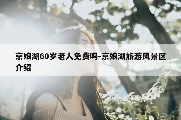 京娘湖60岁老人免费吗-京娘湖旅游风景区介绍-第1张图片-优惠活动网 京娘湖60岁老人免费吗-京娘湖旅游风景区介绍-第1张图片-优惠活动网