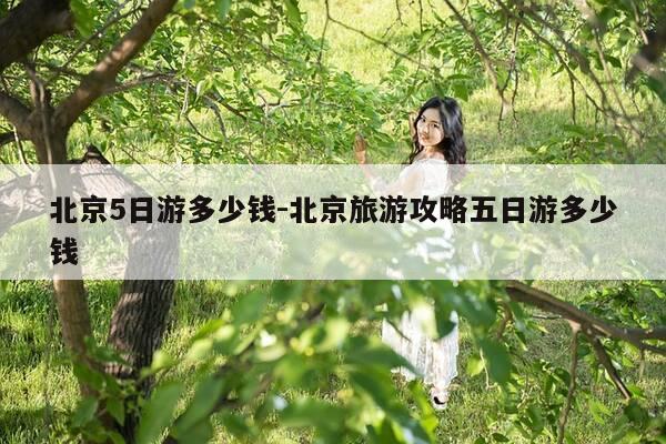 北京5日游多少钱-北京旅游攻略五日游多少钱-第1张图片-优惠活动网 北京5日游多少钱-北京旅游攻略五日游多少钱-第1张图片-优惠活动网