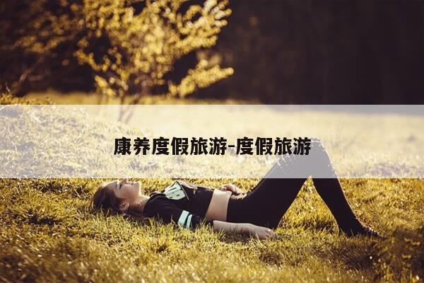 康养度假旅游-度假旅游-第1张图片-优惠活动网 康养度假旅游-度假旅游-第1张图片-优惠活动网