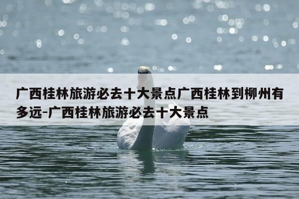 广西桂林旅游必去十大景点广西桂林到柳州有多远-广西桂林旅游必去十大景点-第1张图片-优惠活动网 广西桂林旅游必去十大景点广西桂林到柳州有多远-广西桂林旅游必去十大景点-第1张图片-优惠活动网