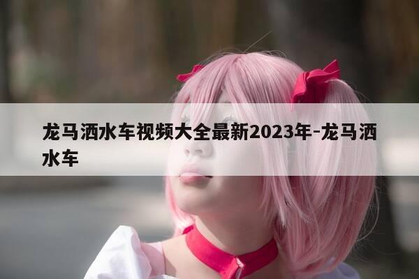 龙马洒水车视频大全最新2023年-龙马洒水车-第1张图片-优惠活动网 龙马洒水车视频大全最新2023年-龙马洒水车-第1张图片-优惠活动网