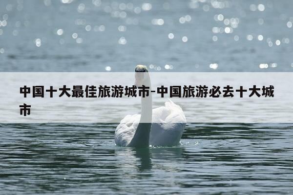 中国十大最佳旅游城市-中国旅游必去十大城市-第1张图片-优惠活动网 中国十大最佳旅游城市-中国旅游必去十大城市-第1张图片-优惠活动网