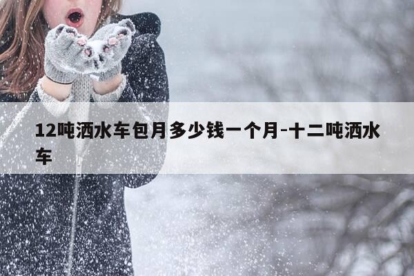 12吨洒水车包月多少钱一个月-十二吨洒水车-第1张图片-优惠活动网 12吨洒水车包月多少钱一个月-十二吨洒水车-第1张图片-优惠活动网