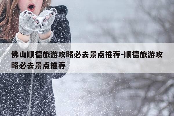 佛山顺德旅游攻略必去景点推荐-顺德旅游攻略必去景点推荐-第1张图片-优惠活动网