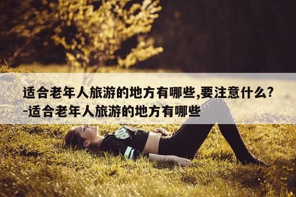 适合老年人旅游的地方有哪些,要注意什么?-适合老年人旅游的地方有哪些-第1张图片-优惠活动网 适合老年人旅游的地方有哪些,要注意什么?-适合老年人旅游的地方有哪些-第1张图片-优惠活动网