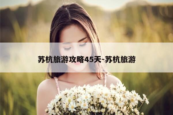 苏杭旅游攻略45天-苏杭旅游-第1张图片-优惠活动网 苏杭旅游攻略45天-苏杭旅游-第1张图片-优惠活动网