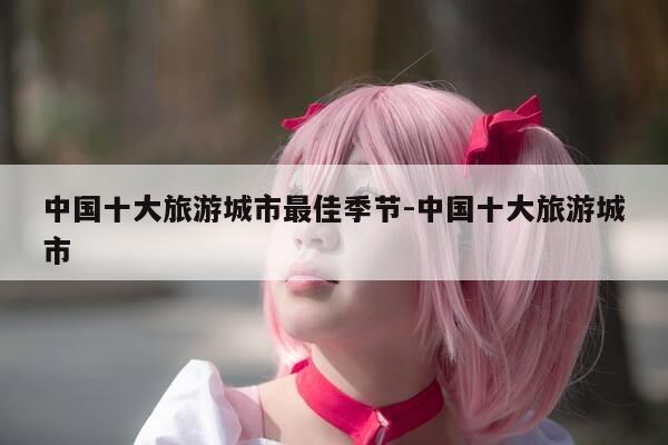 中国十大旅游城市最佳季节-中国十大旅游城市-第1张图片-优惠活动网 中国十大旅游城市最佳季节-中国十大旅游城市-第1张图片-优惠活动网