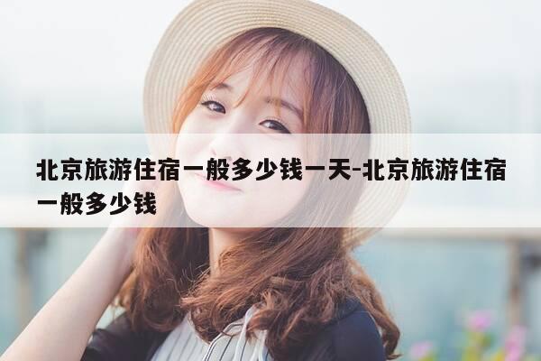 北京旅游住宿一般多少钱一天-北京旅游住宿一般多少钱-第1张图片-优惠活动网 北京旅游住宿一般多少钱一天-北京旅游住宿一般多少钱-第1张图片-优惠活动网