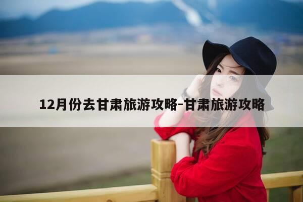 12月份去甘肃旅游攻略-甘肃旅游攻略-第1张图片-优惠活动网