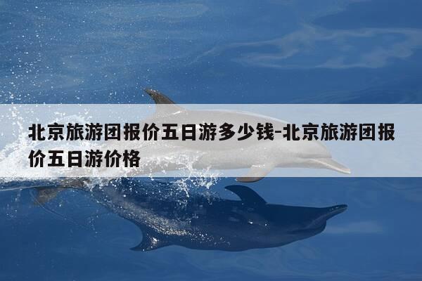 北京旅游团报价五日游多少钱-北京旅游团报价五日游价格-第1张图片-优惠活动网