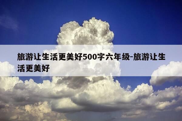 旅游让生活更美好500字六年级-旅游让生活更美好-第1张图片-优惠活动网