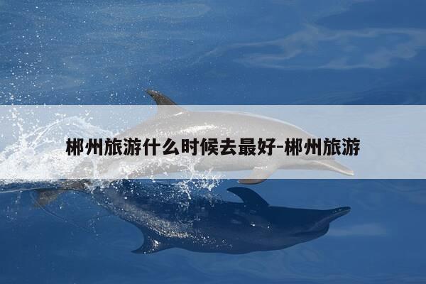 郴州旅游什么时候去最好-郴州旅游-第1张图片-优惠活动网