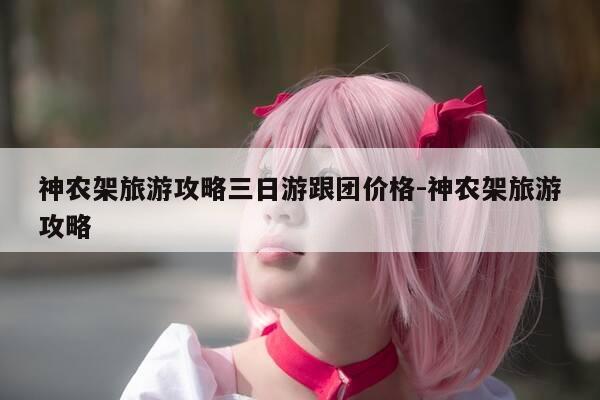 神农架旅游攻略三日游跟团价格-神农架旅游攻略-第1张图片-优惠活动网