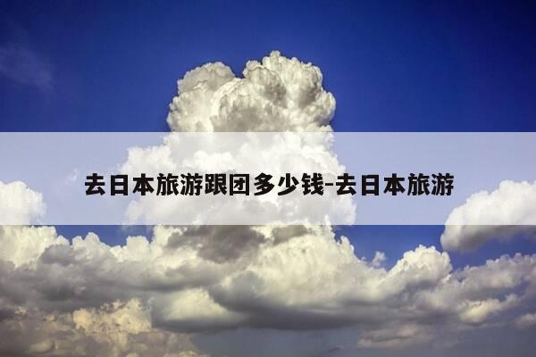 去日本旅游跟团多少钱-去日本旅游-第1张图片-优惠活动网