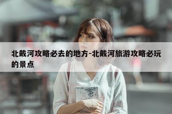 北戴河攻略必去的地方-北戴河旅游攻略必玩的景点-第1张图片-优惠活动网