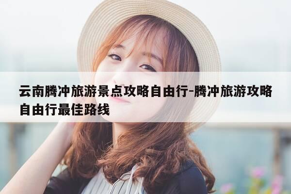 云南腾冲旅游景点攻略自由行-腾冲旅游攻略自由行最佳路线-第1张图片-优惠活动网 云南腾冲旅游景点攻略自由行-腾冲旅游攻略自由行最佳路线-第1张图片-优惠活动网