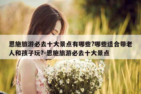 恩施旅游必去十大景点有哪些?哪些适合带老人和孩子玩?-恩施旅游必去十大景点-第1张图片-优惠活动网