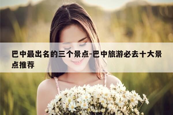 巴中最出名的三个景点-巴中旅游必去十大景点推荐-第1张图片-优惠活动网